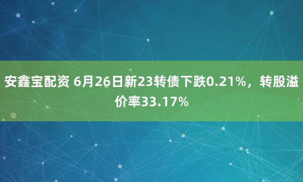 安鑫宝配资 6月26日新23转债下跌0.21%，转股溢价率33.17%