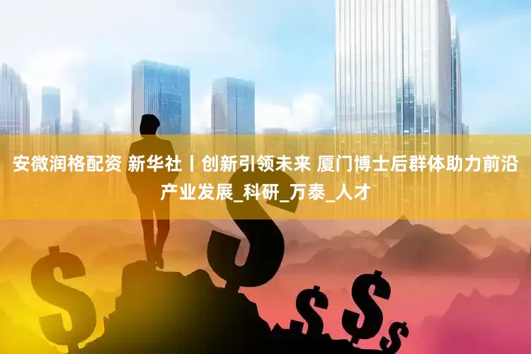安微润格配资 新华社丨创新引领未来 厦门博士后群体助力前沿产业发展_科研_万泰_人才