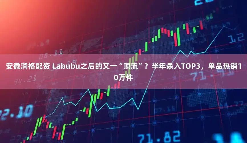 安微润格配资 Labubu之后的又一“顶流”？半年杀入TOP3，单品热销10万件