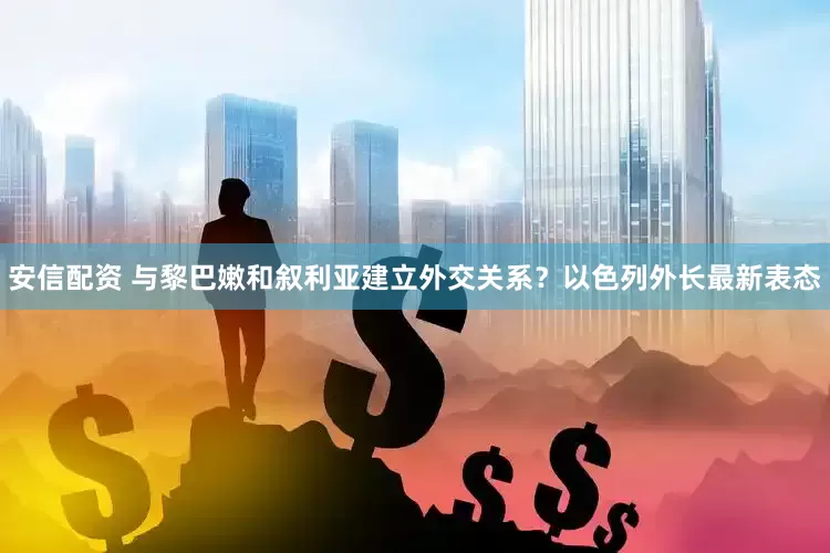 安信配资 与黎巴嫩和叙利亚建立外交关系？以色列外长最新表态