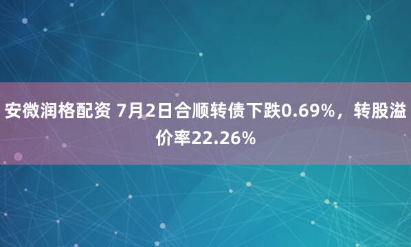 安微润格配资 7月2日合顺转债下跌0.69%，转股溢价率22.26%