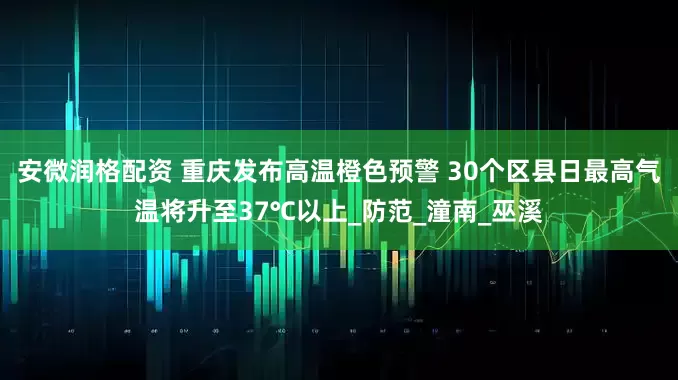 安微润格配资 重庆发布高温橙色预警 30个区县日最高气温将升至37℃以上_防范_潼南_巫溪