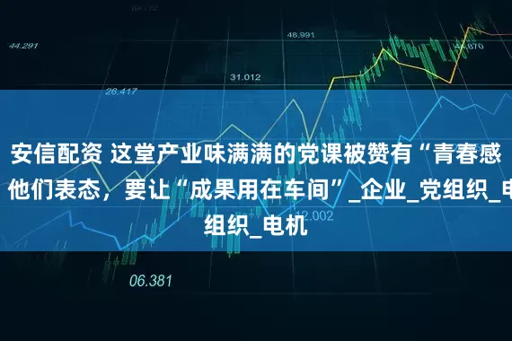安信配资 这堂产业味满满的党课被赞有“青春感”！他们表态，要让“成果用在车间”_企业_党组织_电机