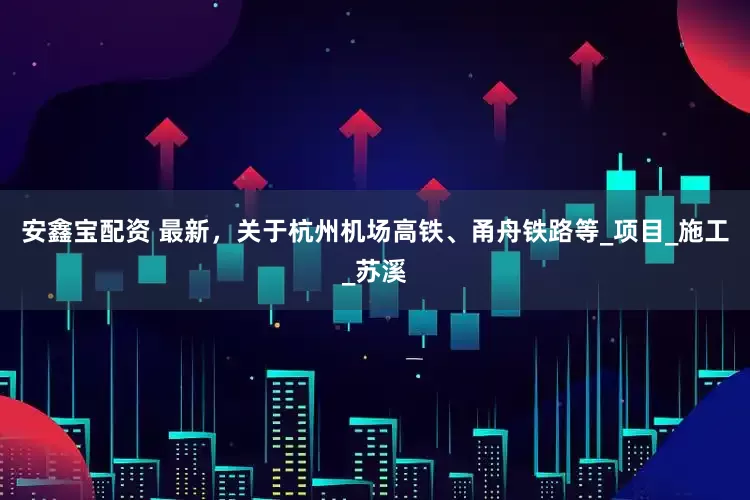 安鑫宝配资 最新，关于杭州机场高铁、甬舟铁路等_项目_施工_苏溪