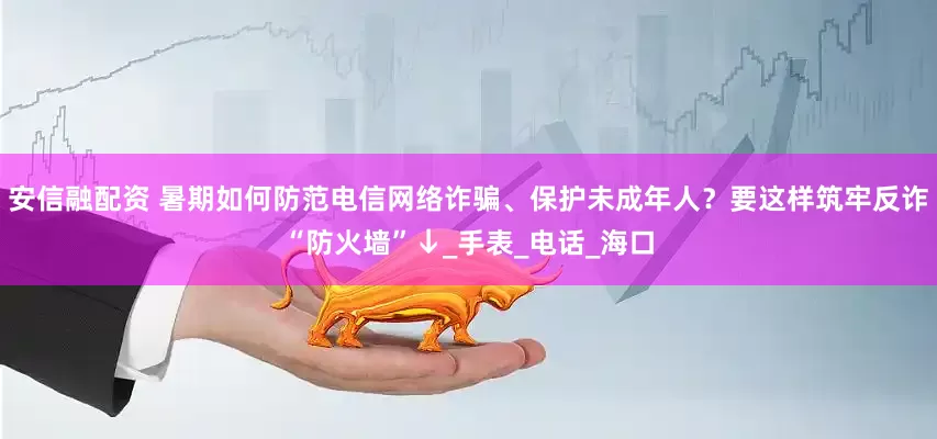 安信融配资 暑期如何防范电信网络诈骗、保护未成年人？要这样筑牢反诈“防火墙”↓_手表_电话_海口