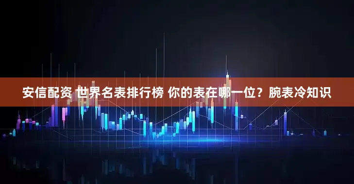 安信配资 世界名表排行榜 你的表在哪一位？腕表冷知识