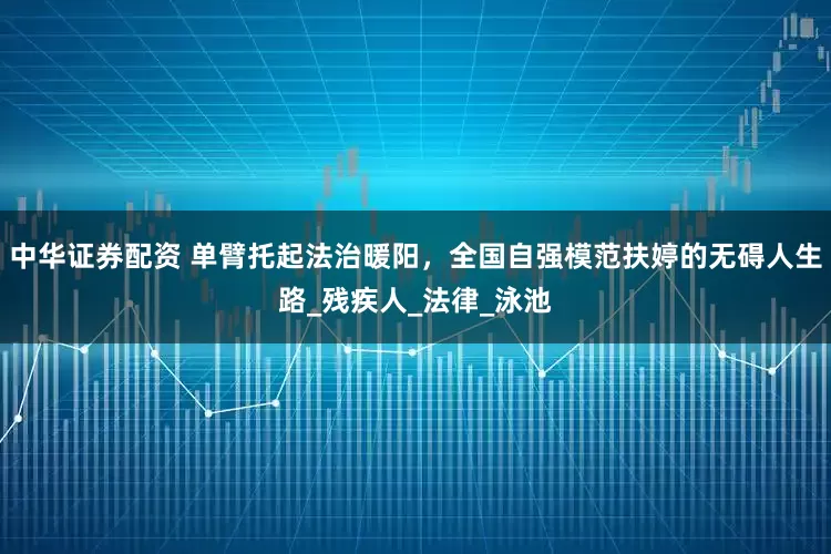 中华证券配资 单臂托起法治暖阳，全国自强模范扶婷的无碍人生路_残疾人_法律_泳池