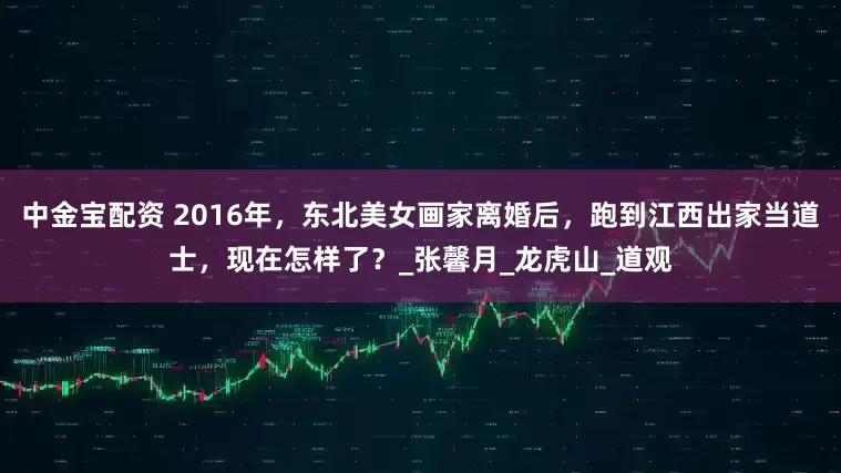 中金宝配资 2016年，东北美女画家离婚后，跑到江西出家当道士，现在怎样了？_张馨月_龙虎山_道观