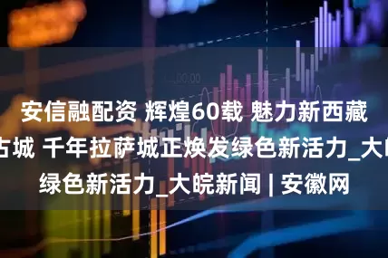 安信融配资 辉煌60载 魅力新西藏丨一河清水润古城 千年拉萨城正焕发绿色新活力_大皖新闻 | 安徽网