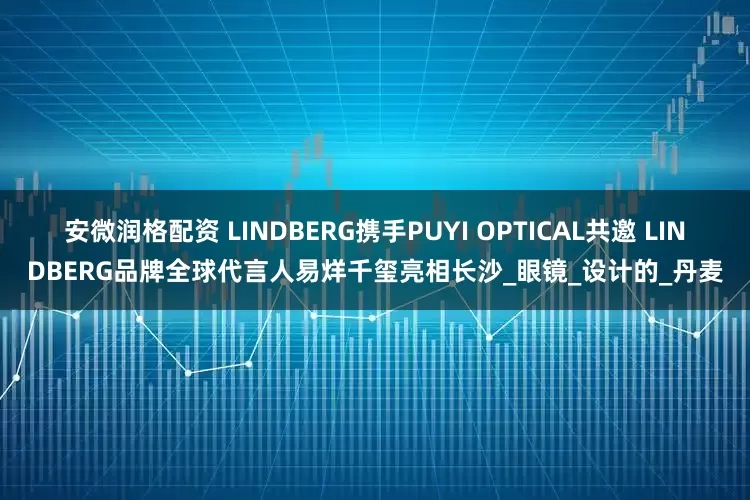 安微润格配资 LINDBERG携手PUYI OPTICAL共邀 LINDBERG品牌全球代言人易烊千玺亮相长沙_眼镜_设计的_丹麦