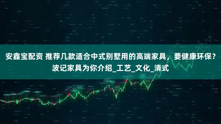 安鑫宝配资 推荐几款适合中式别墅用的高端家具，要健康环保？波记家具为你介绍_工艺_文化_清式