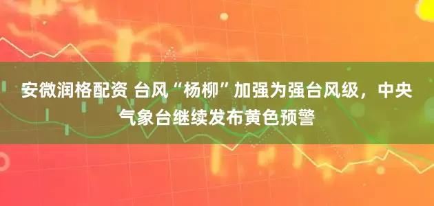 安微润格配资 台风“杨柳”加强为强台风级，中央气象台继续发布黄色预警