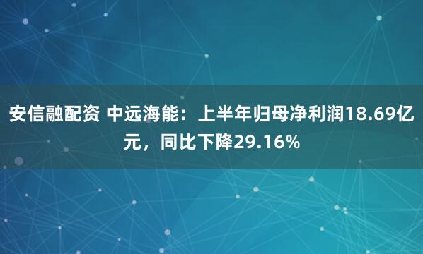 安信融配资 中远海能：上半年归母净利润18.69亿元，同比下降29.16%