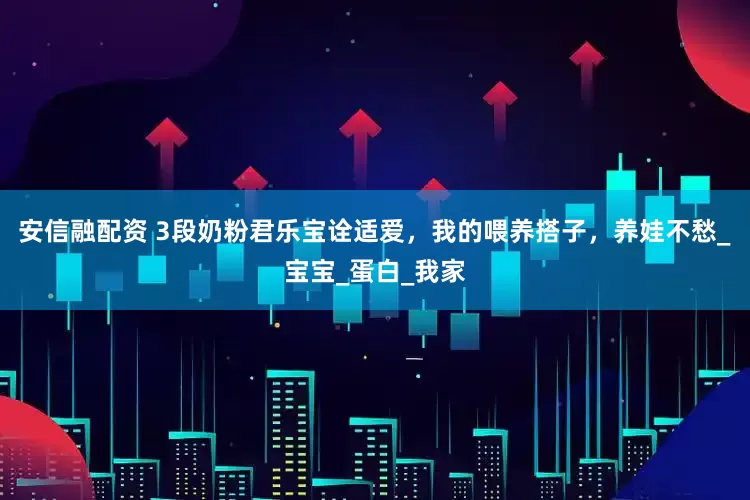 安信融配资 3段奶粉君乐宝诠适爱，我的喂养搭子，养娃不愁_宝宝_蛋白_我家